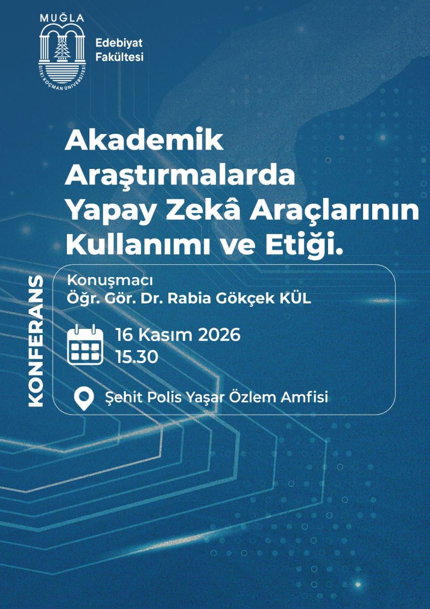 Genel Düzen ve Renkler: Afiş dikey. Arka plan koyu petrol mavisi. Üzerinde teknolojiyi çağrıştıran, yapay zekâ temalı açık mavi-beyaz ince çizgiler, devre şeması gibi altıgen desenler ve küçük nokta ve halka motifleri var. Arka planda hafif bulanık bir el silüeti hissediliyor. Tüm yazılar beyaz renkli.  Üst Kısım: Sol üst köşede beyaz renkli Muğla Sıtkı Koçman Üniversitesi logosu var. Logoda üstte MUĞLA yazısı, altında iki kemerli kapı, ortasında çam ağacı ve altta deniz çizgileri bulunuyor, çevresinde üniversitenin adı yazıyor. Logonun sağında beyaz yazıyla iki satır: Edebiyat Fakültesi  Orta Kısım - Ana Başlık: Orta kısımda büyük, kalın, beyaz harflerle 4 satır halinde konferansın başlığı yazıyor: Akademik Araştırmalarda Yapay Zekâ Araçlarının Kullanımı ve Etiği.  Alt Kısım - Bilgi Kutusu: Başlığın altında ince beyaz çerçeveli, yuvarlak köşeli bir bilgi kutusu var. Kutunun içinde yukarıdan aşağıya:  Konuşmacı Öğr. Gör. Dr. Rabia Gökçek KÜL  Biraz boşluktan sonra, solda takvim simgesi var. Yanında: 16 Kasım 2026 15.30  Onun altında solda konum iğnesi simgesi var. Yanında: Şehit Polis Yaşar Özlem Amfisi  Kutunun sol kenarının dışında, alttan yukarı doğru dikey büyük beyaz harflerle: KONFERANS yazıyor.  Özetle bu afiş, 16 Kasım 2026 saat 15.30'da Şehit Polis Yaşar Özlem Amfisi'nde, Öğr. Gör. Dr. Rabia Gökçek Kül tarafından verilecek yapay zekâ konulu konferansı duyuruyor.